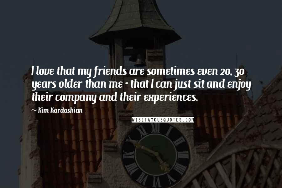 Kim Kardashian Quotes: I love that my friends are sometimes even 20, 30 years older than me - that I can just sit and enjoy their company and their experiences.