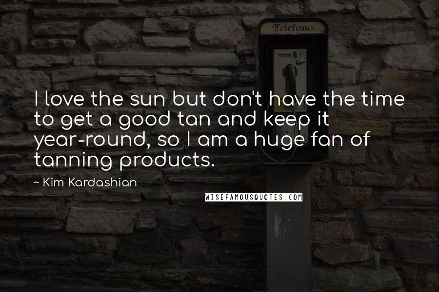 Kim Kardashian Quotes: I love the sun but don't have the time to get a good tan and keep it year-round, so I am a huge fan of tanning products.