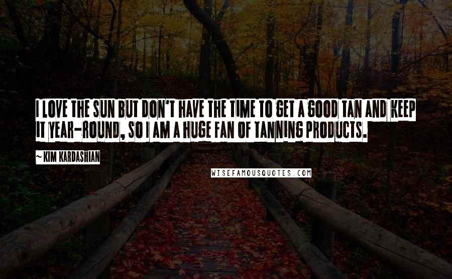 Kim Kardashian Quotes: I love the sun but don't have the time to get a good tan and keep it year-round, so I am a huge fan of tanning products.