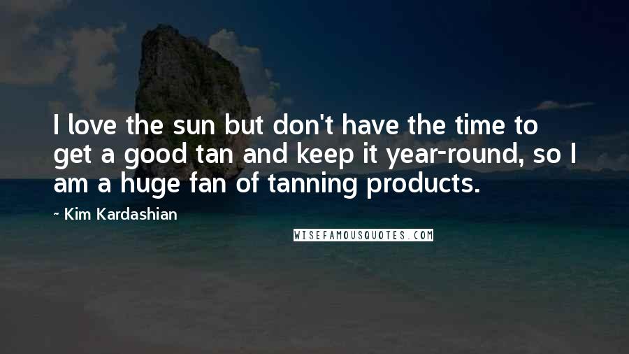 Kim Kardashian Quotes: I love the sun but don't have the time to get a good tan and keep it year-round, so I am a huge fan of tanning products.