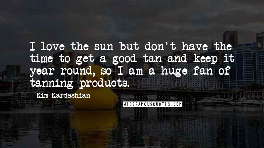 Kim Kardashian Quotes: I love the sun but don't have the time to get a good tan and keep it year-round, so I am a huge fan of tanning products.