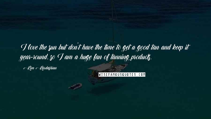 Kim Kardashian Quotes: I love the sun but don't have the time to get a good tan and keep it year-round, so I am a huge fan of tanning products.