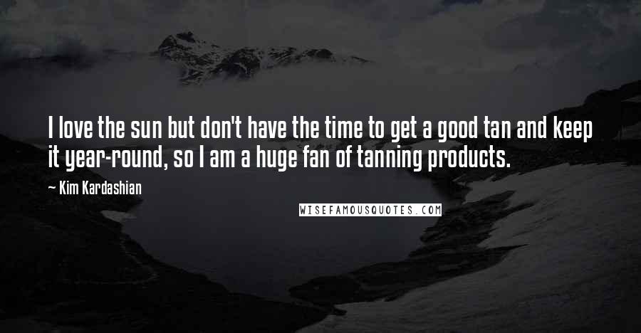 Kim Kardashian Quotes: I love the sun but don't have the time to get a good tan and keep it year-round, so I am a huge fan of tanning products.