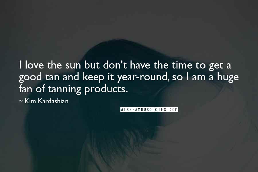 Kim Kardashian Quotes: I love the sun but don't have the time to get a good tan and keep it year-round, so I am a huge fan of tanning products.
