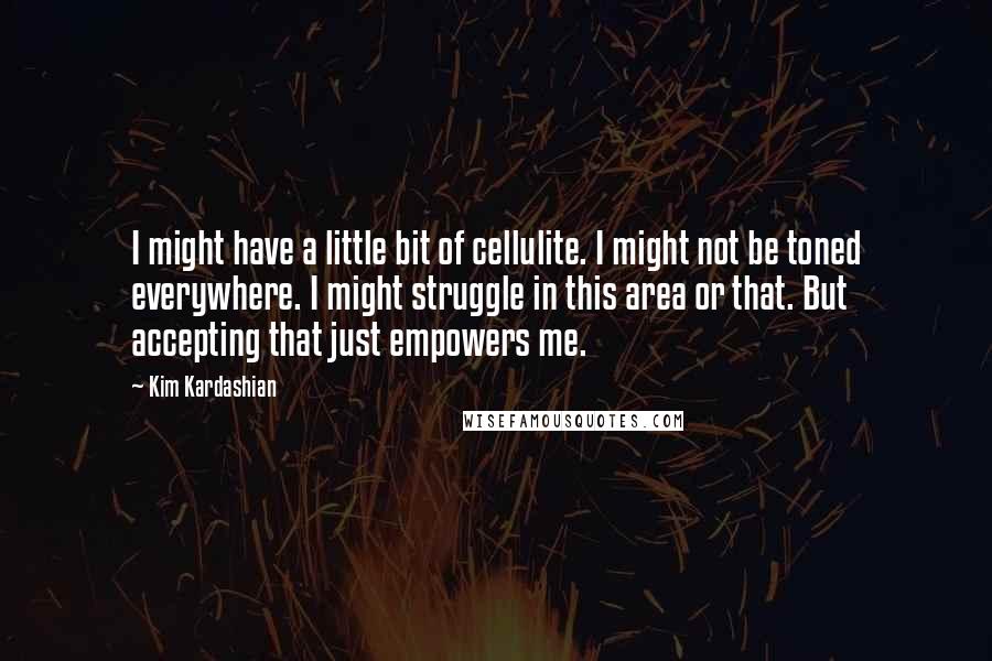 Kim Kardashian Quotes: I might have a little bit of cellulite. I might not be toned everywhere. I might struggle in this area or that. But accepting that just empowers me.
