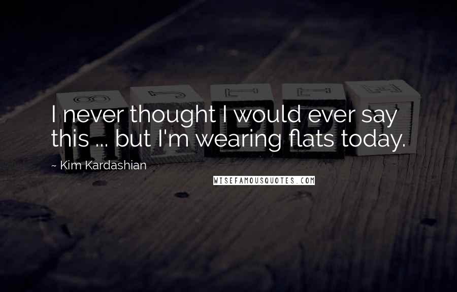 Kim Kardashian Quotes: I never thought I would ever say this ... but I'm wearing flats today.