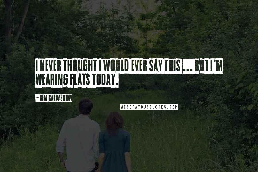 Kim Kardashian Quotes: I never thought I would ever say this ... but I'm wearing flats today.