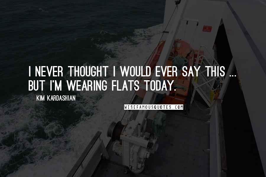 Kim Kardashian Quotes: I never thought I would ever say this ... but I'm wearing flats today.