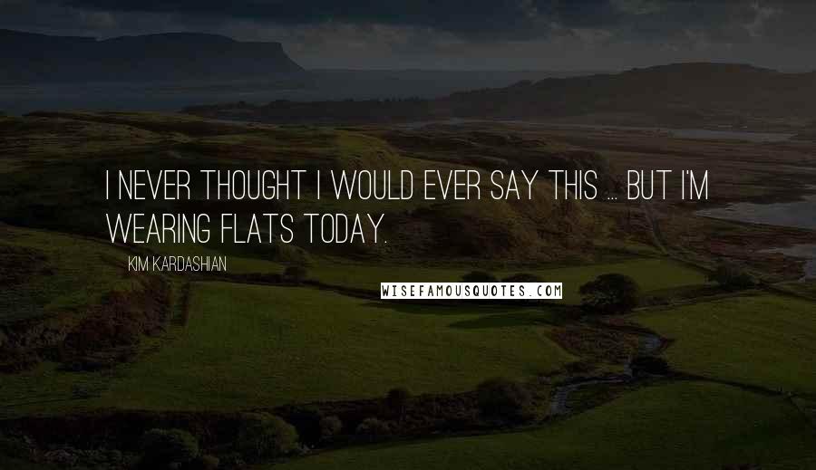 Kim Kardashian Quotes: I never thought I would ever say this ... but I'm wearing flats today.