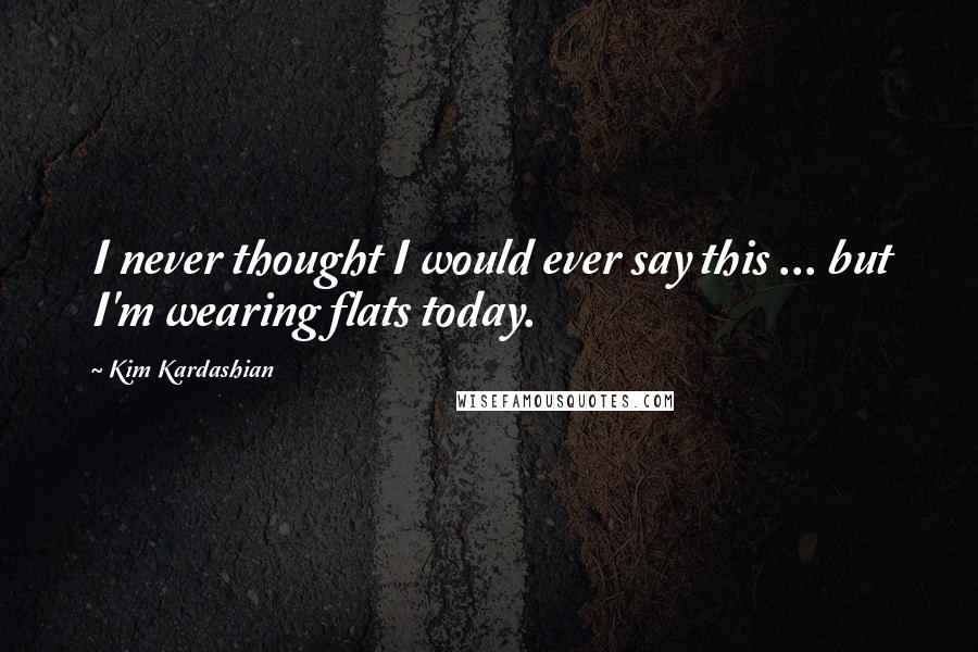 Kim Kardashian Quotes: I never thought I would ever say this ... but I'm wearing flats today.