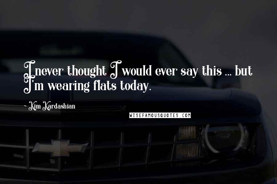 Kim Kardashian Quotes: I never thought I would ever say this ... but I'm wearing flats today.