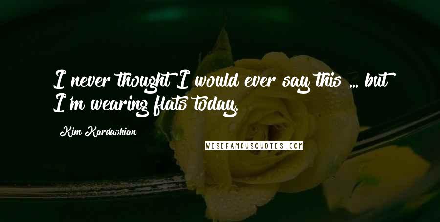 Kim Kardashian Quotes: I never thought I would ever say this ... but I'm wearing flats today.
