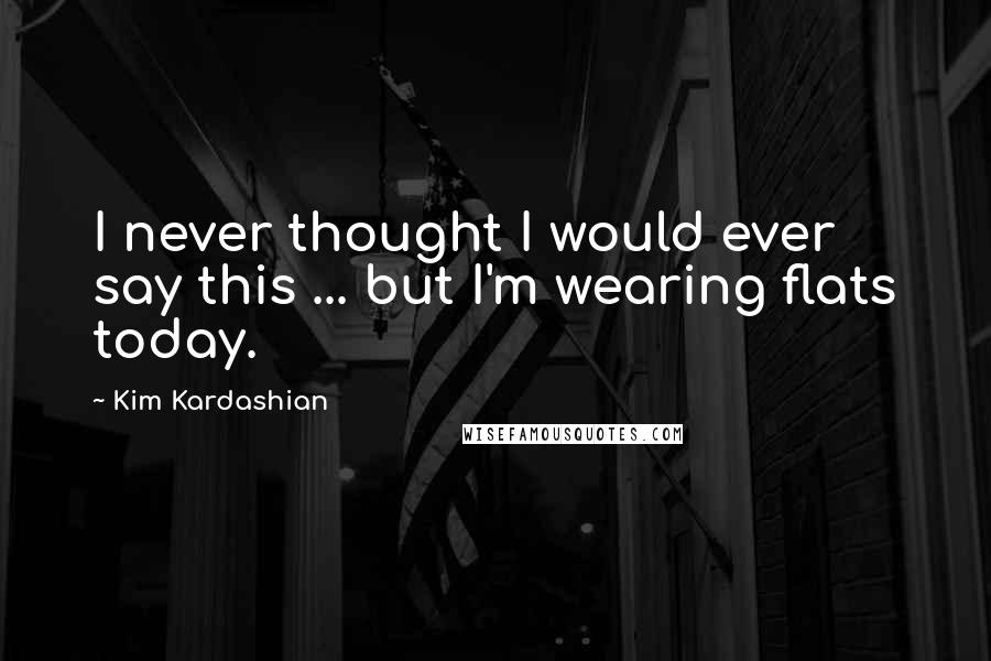 Kim Kardashian Quotes: I never thought I would ever say this ... but I'm wearing flats today.