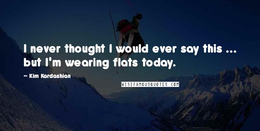 Kim Kardashian Quotes: I never thought I would ever say this ... but I'm wearing flats today.
