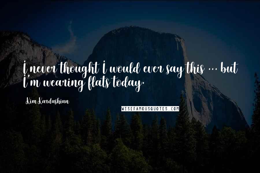 Kim Kardashian Quotes: I never thought I would ever say this ... but I'm wearing flats today.