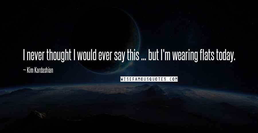 Kim Kardashian Quotes: I never thought I would ever say this ... but I'm wearing flats today.