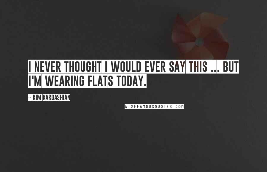 Kim Kardashian Quotes: I never thought I would ever say this ... but I'm wearing flats today.
