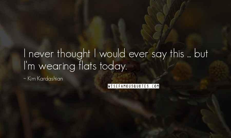 Kim Kardashian Quotes: I never thought I would ever say this ... but I'm wearing flats today.