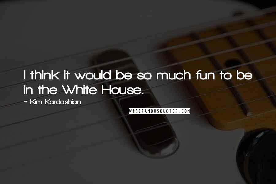 Kim Kardashian Quotes: I think it would be so much fun to be in the White House.