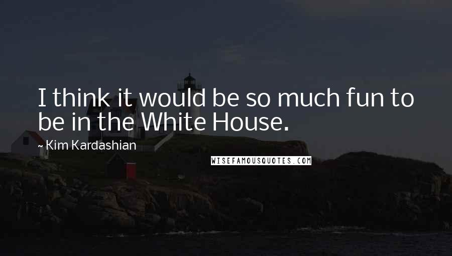 Kim Kardashian Quotes: I think it would be so much fun to be in the White House.