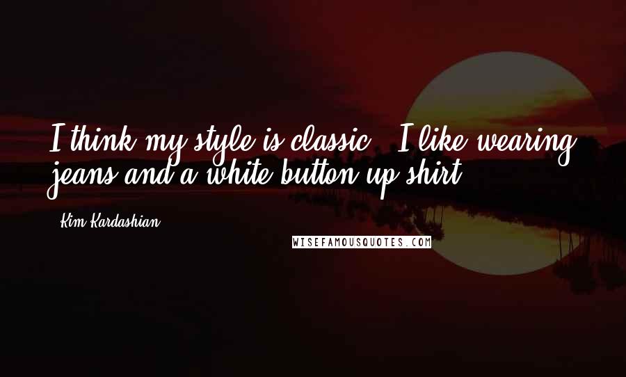 Kim Kardashian Quotes: I think my style is classic - I like wearing jeans and a white button-up shirt.