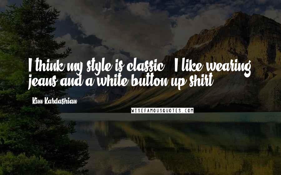 Kim Kardashian Quotes: I think my style is classic - I like wearing jeans and a white button-up shirt.