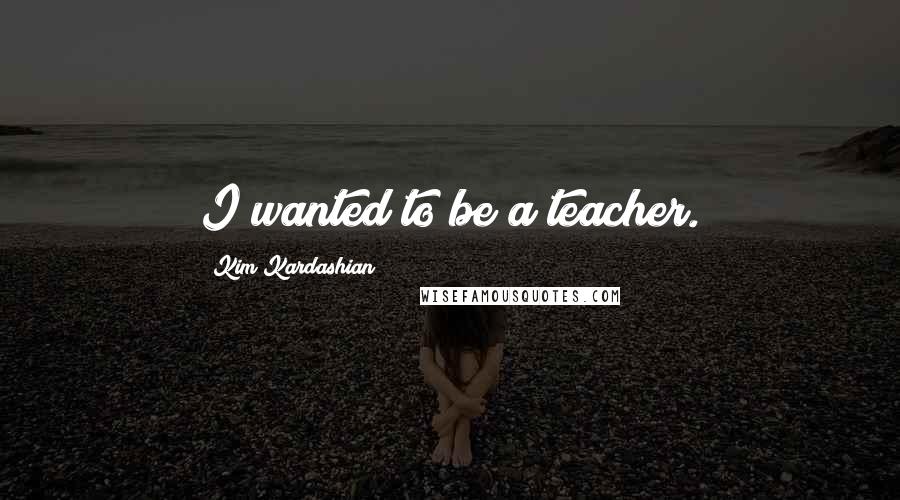 Kim Kardashian Quotes: I wanted to be a teacher.
