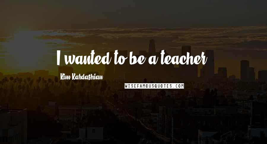 Kim Kardashian Quotes: I wanted to be a teacher.