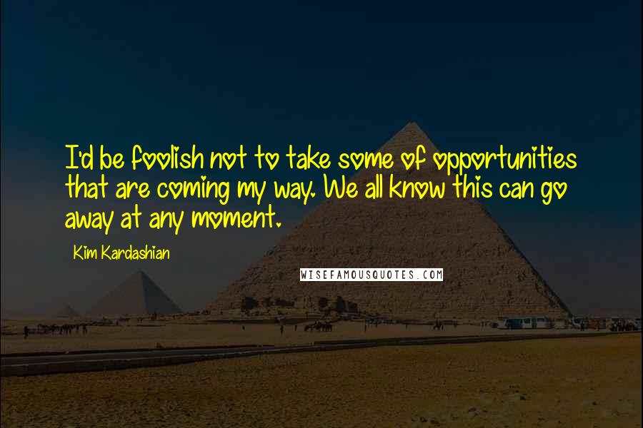 Kim Kardashian Quotes: I'd be foolish not to take some of opportunities that are coming my way. We all know this can go away at any moment.