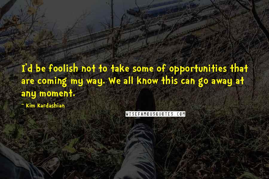 Kim Kardashian Quotes: I'd be foolish not to take some of opportunities that are coming my way. We all know this can go away at any moment.