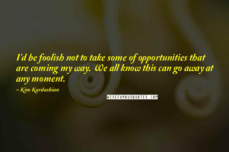Kim Kardashian Quotes: I'd be foolish not to take some of opportunities that are coming my way. We all know this can go away at any moment.