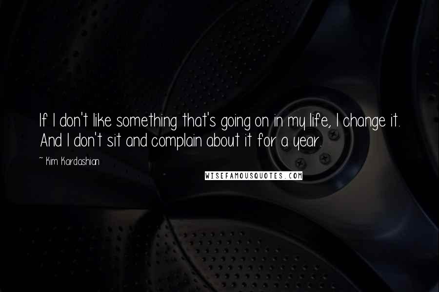 Kim Kardashian Quotes: If I don't like something that's going on in my life, I change it. And I don't sit and complain about it for a year.
