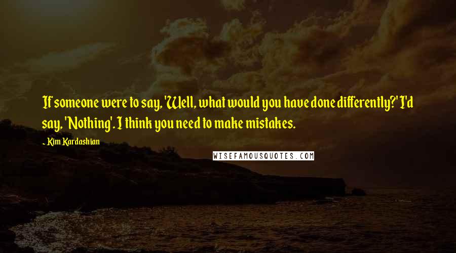Kim Kardashian Quotes: If someone were to say, 'Well, what would you have done differently?' I'd say, 'Nothing'. I think you need to make mistakes.