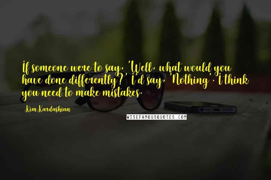 Kim Kardashian Quotes: If someone were to say, 'Well, what would you have done differently?' I'd say, 'Nothing'. I think you need to make mistakes.