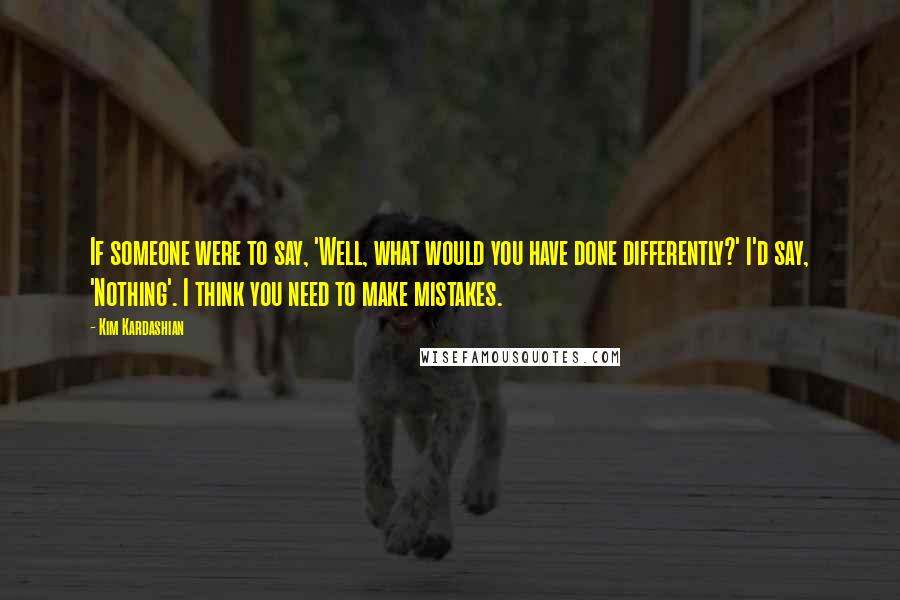 Kim Kardashian Quotes: If someone were to say, 'Well, what would you have done differently?' I'd say, 'Nothing'. I think you need to make mistakes.