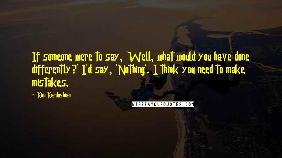 Kim Kardashian Quotes: If someone were to say, 'Well, what would you have done differently?' I'd say, 'Nothing'. I think you need to make mistakes.