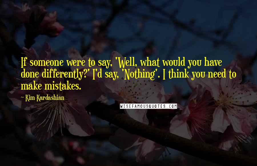 Kim Kardashian Quotes: If someone were to say, 'Well, what would you have done differently?' I'd say, 'Nothing'. I think you need to make mistakes.