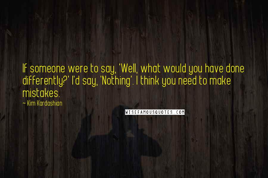 Kim Kardashian Quotes: If someone were to say, 'Well, what would you have done differently?' I'd say, 'Nothing'. I think you need to make mistakes.