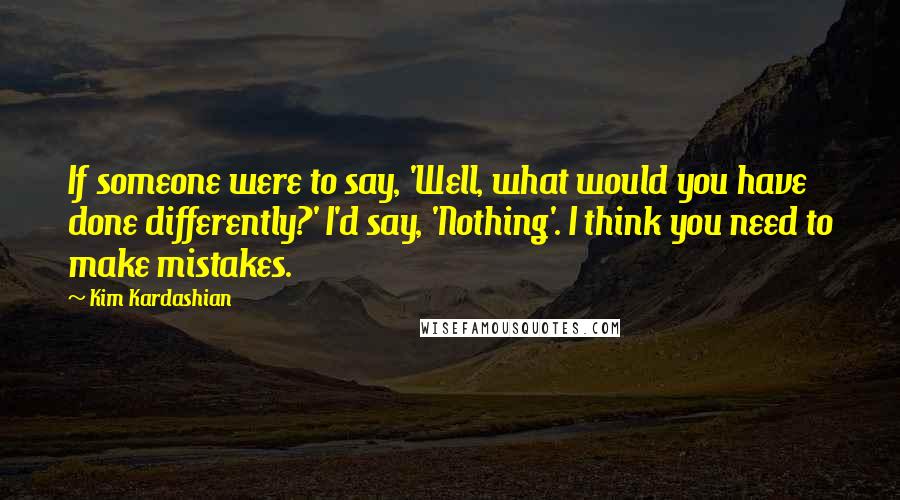 Kim Kardashian Quotes: If someone were to say, 'Well, what would you have done differently?' I'd say, 'Nothing'. I think you need to make mistakes.