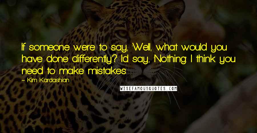 Kim Kardashian Quotes: If someone were to say, 'Well, what would you have done differently?' I'd say, 'Nothing'. I think you need to make mistakes.