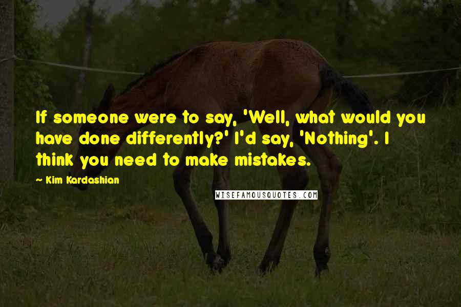 Kim Kardashian Quotes: If someone were to say, 'Well, what would you have done differently?' I'd say, 'Nothing'. I think you need to make mistakes.