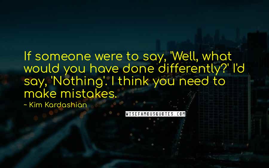 Kim Kardashian Quotes: If someone were to say, 'Well, what would you have done differently?' I'd say, 'Nothing'. I think you need to make mistakes.