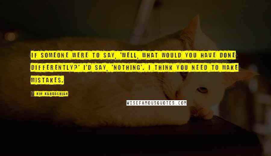 Kim Kardashian Quotes: If someone were to say, 'Well, what would you have done differently?' I'd say, 'Nothing'. I think you need to make mistakes.
