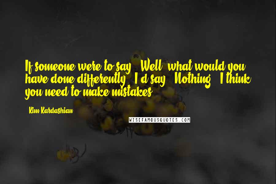 Kim Kardashian Quotes: If someone were to say, 'Well, what would you have done differently?' I'd say, 'Nothing'. I think you need to make mistakes.