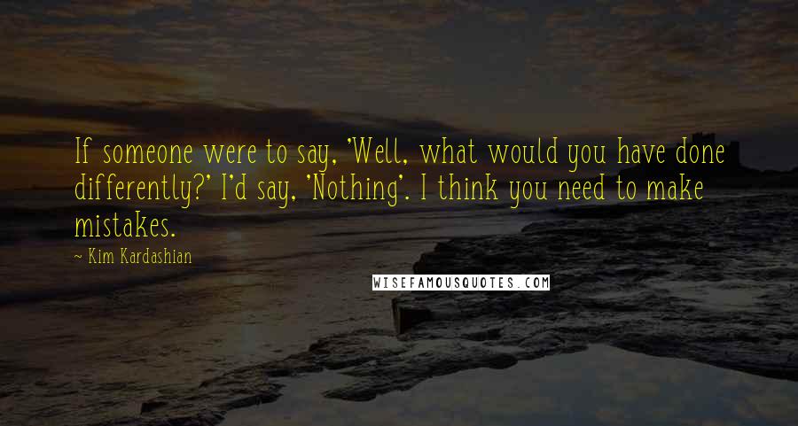 Kim Kardashian Quotes: If someone were to say, 'Well, what would you have done differently?' I'd say, 'Nothing'. I think you need to make mistakes.