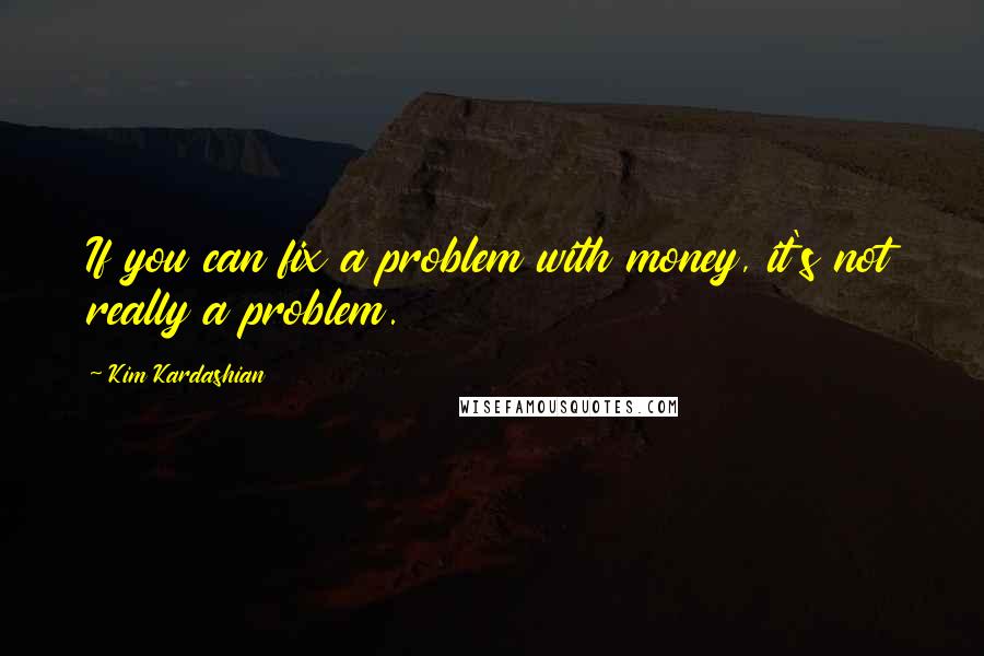 Kim Kardashian Quotes: If you can fix a problem with money, it's not really a problem.