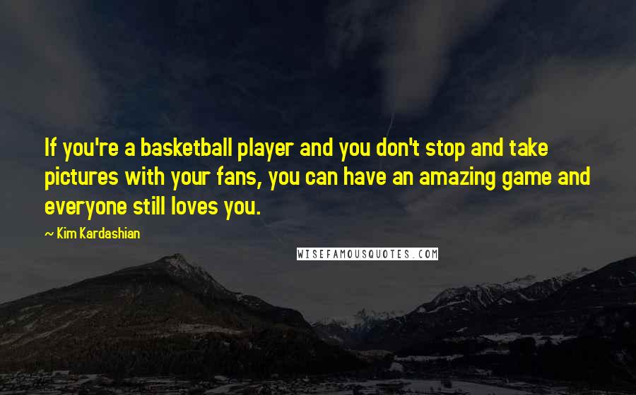Kim Kardashian Quotes: If you're a basketball player and you don't stop and take pictures with your fans, you can have an amazing game and everyone still loves you.