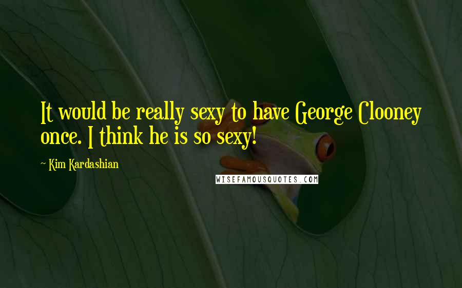 Kim Kardashian Quotes: It would be really sexy to have George Clooney once. I think he is so sexy!