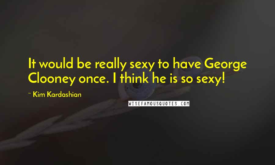 Kim Kardashian Quotes: It would be really sexy to have George Clooney once. I think he is so sexy!