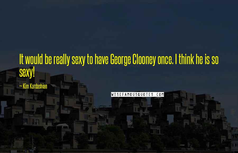 Kim Kardashian Quotes: It would be really sexy to have George Clooney once. I think he is so sexy!